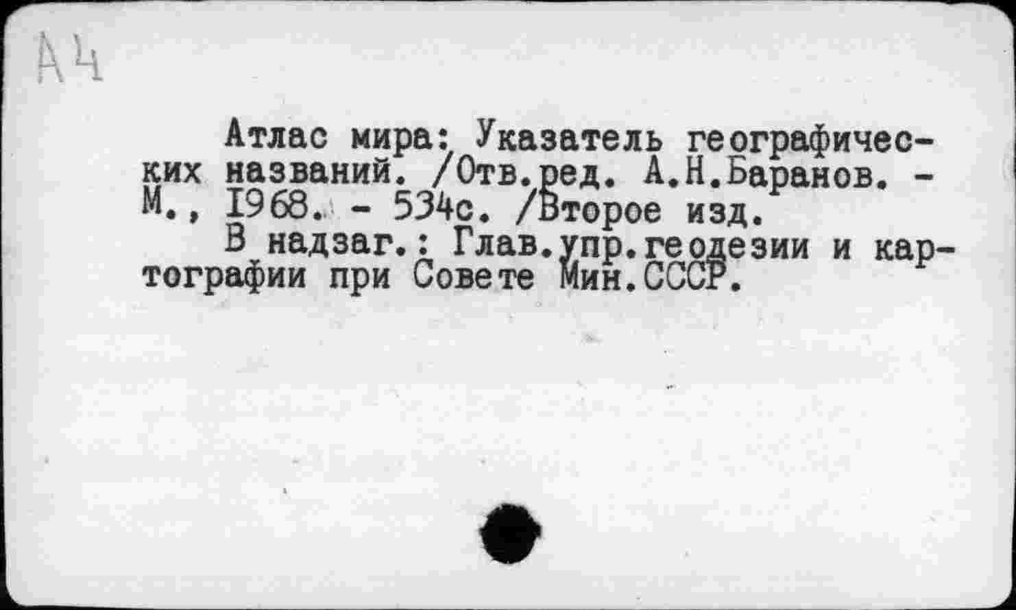 ﻿Атлас мира: Указатель географических названий. /Отв.ред. А.Н.Баранов. -М., 1968.^ - 534с. /Второе изд.
В надзаг.: Глав.упр.геодезии и кар тографии при Совете Мин.СССР.